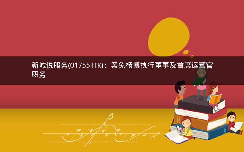 新城悦服务(01755.HK)：罢免杨博执行董事及首席运营官职务