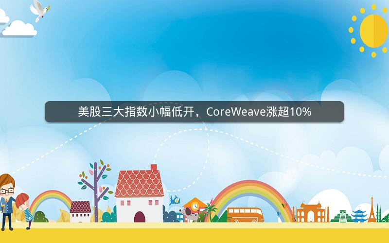 美股三大指数小幅低开，CoreWeave涨超10%