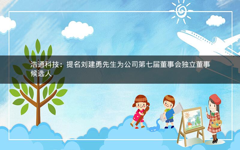 浩通科技：提名刘建勇先生为公司第七届董事会独立董事候选人