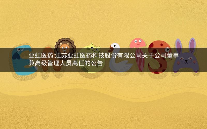 亚虹医药:江苏亚虹医药科技股份有限公司关于公司董事兼高级管理人员离任的公告