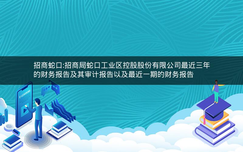 招商蛇口:招商局蛇口工业区控股股份有限公司最近三年的财务报告及其审计报告以及最近一期的财务报告