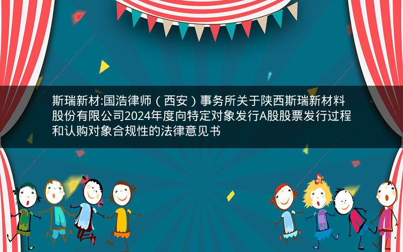 斯瑞新材:国浩律师（西安）事务所关于陕西斯瑞新材料股份有限公司2024年度向特定对象发行A股股票发行过程和认购对象合规性的法律意见书