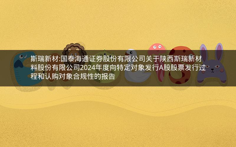 斯瑞新材:国泰海通证券股份有限公司关于陕西斯瑞新材料股份有限公司2024年度向特定对象发行A股股票发行过程和认购对象合规性的报告