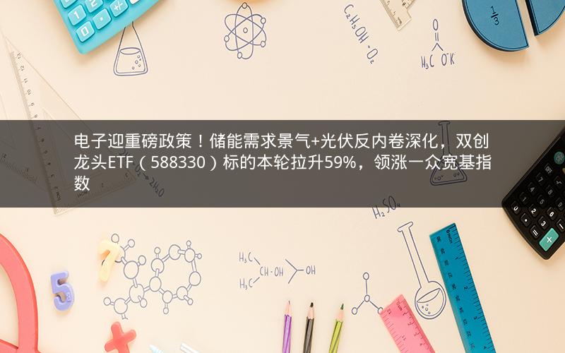 电子迎重磅政策!储能需求景气+光伏反内卷深化,双创龙头ETF(588330)标的本轮拉升59%,领涨一众宽基指数 电子迎重磅政策!储能需求景气+光伏反内卷深化,双创龙头ETF(588330)标的本轮拉升59%,领涨一众宽基指数