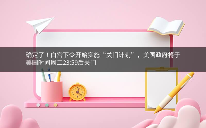 确定了！白宫下令开始实施“关门计划”，美国政府将于美国时间周二23:59后关门