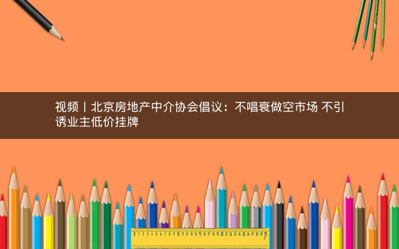 视频丨北京房地产中介协会倡议：不唱衰做空市场 不引诱业主低价挂牌