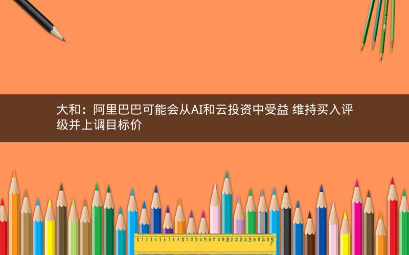 大和：阿里巴巴可能会从AI和云投资中受益 维持买入评级并上调目标价