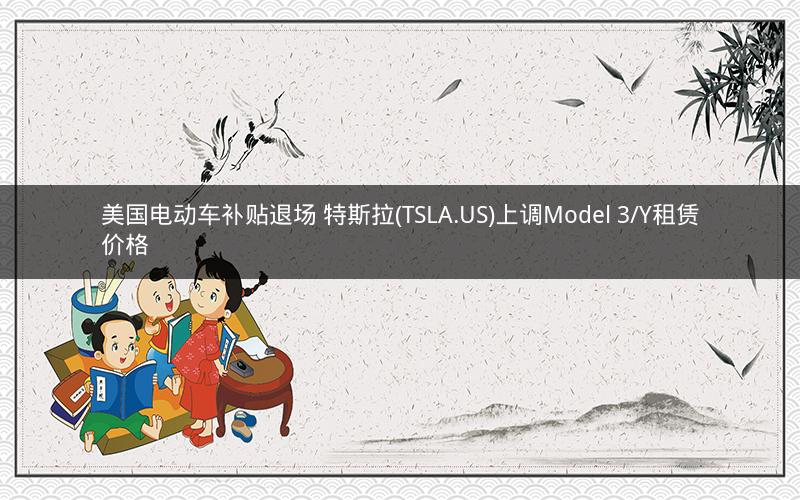 美国电动车补贴退场 特斯拉(TSLA.US)上调Model 3/Y租赁价格