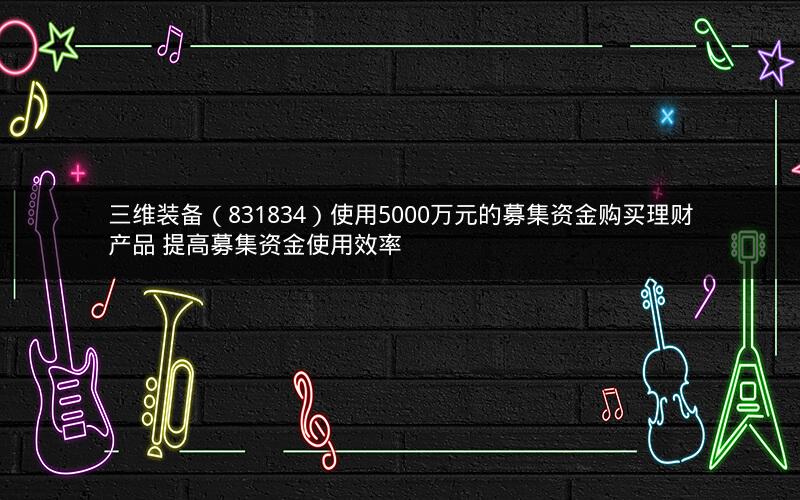 三维装备（831834）使用5000万元的募集资金购买理财产品 提高募集资金使用效率