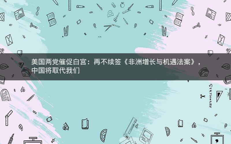 美国两党催促白宫：再不续签《非洲增长与机遇法案》，中国将取代我们
