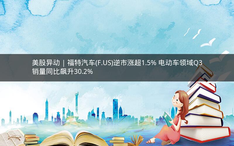 美股异动 | 福特汽车(F.US)逆市涨超1.5% 电动车领域Q3销量同比飙升30.2%