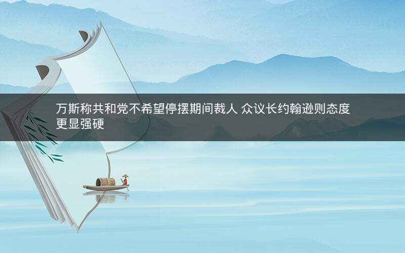 万斯称共和党不希望停摆期间裁人 众议长约翰逊则态度更显强硬 万斯称共和党不希望停摆期间裁人 众议长约翰逊则态度更显强硬
