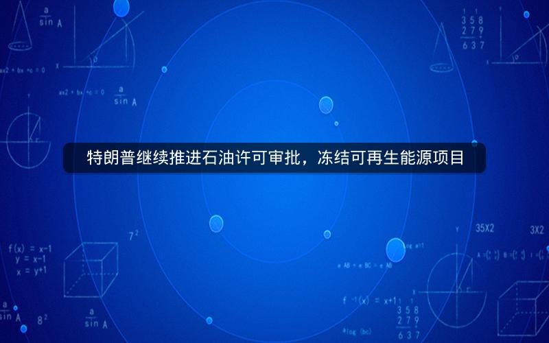 特朗普继续推进石油许可审批，冻结可再生能源项目