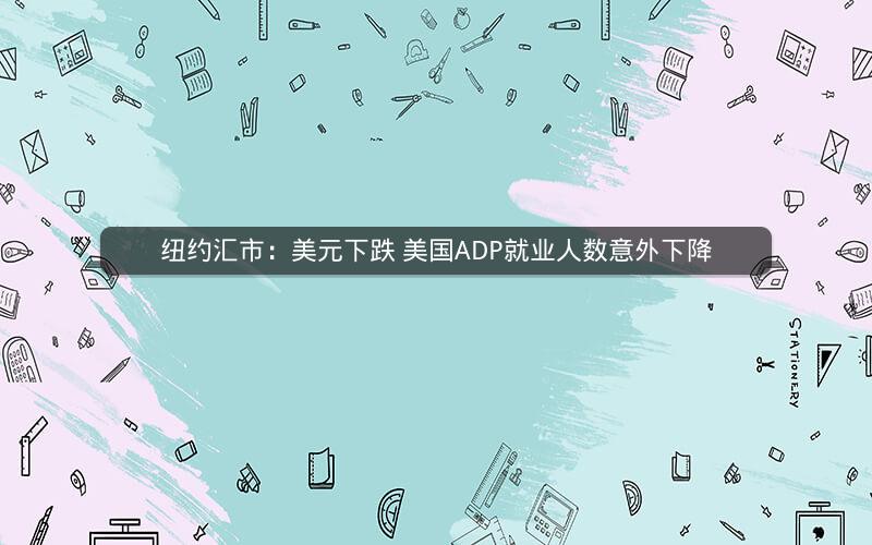 纽约汇市：美元下跌 美国ADP就业人数意外下降