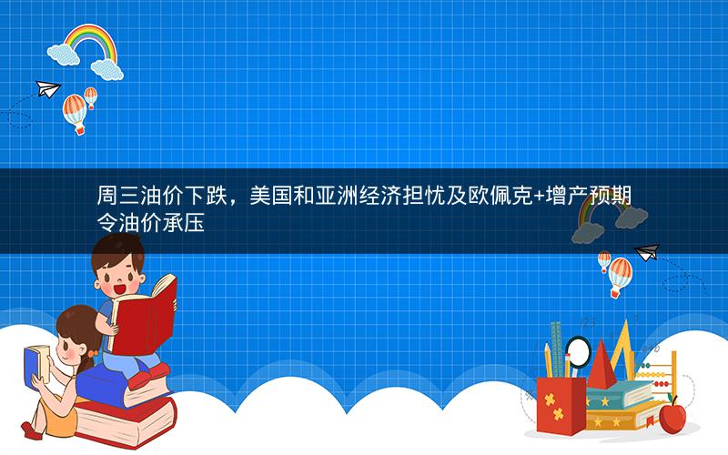 周三油价下跌，美国和亚洲经济担忧及欧佩克+增产预期令油价承压