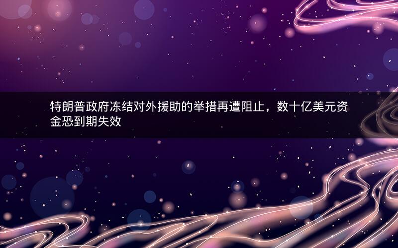 特朗普政府冻结对外援助的举措再遭阻止，数十亿美元资金恐到期失效