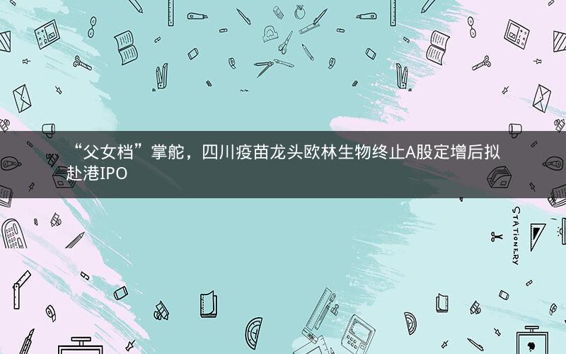“父女档”掌舵，四川疫苗龙头欧林生物终止A股定增后拟赴港IPO