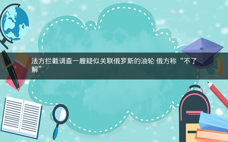 法方拦截调查一艘疑似关联俄罗斯的油轮 俄方称“不了解”