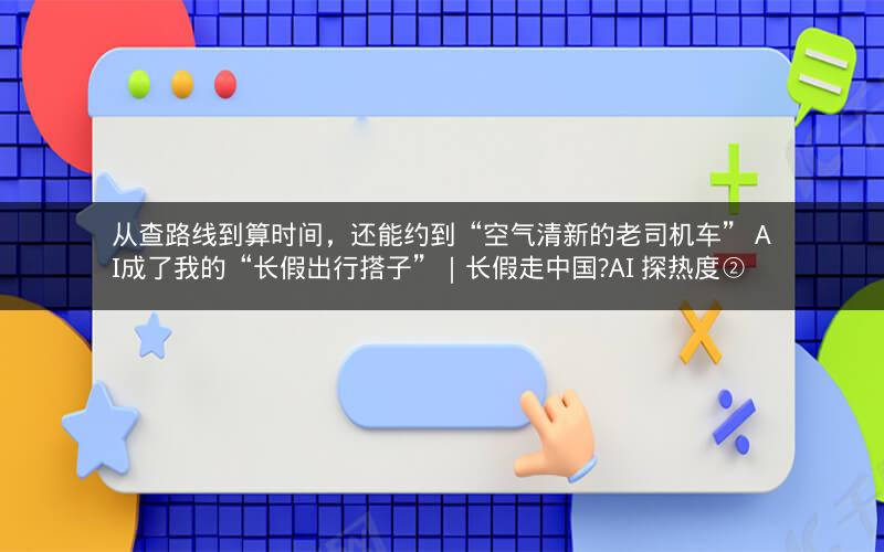 从查路线到算时间，还能约到“空气清新的老司机车” AI成了我的“长假出行搭子”｜长假走中国?AI 探热度②