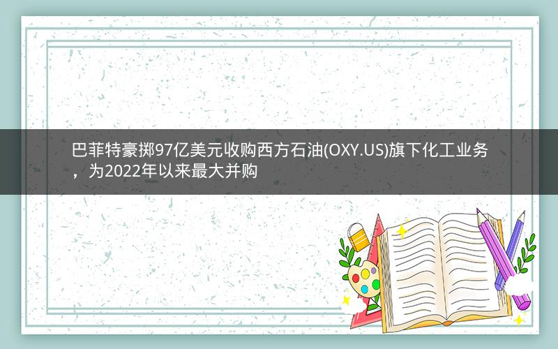 巴菲特豪掷97亿美元收购西方石油(OXY.US)旗下化工业务，为2022年以来最大并购