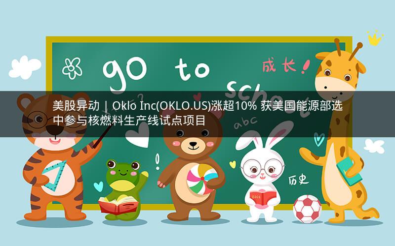 美股异动 | Oklo Inc(OKLO.US)涨超10% 获美国能源部选中参与核燃料生产线试点项目