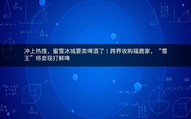 冲上热搜，蜜雪冰城要卖啤酒了！跨界收购福鹿家，“雪王”将卖现打鲜啤