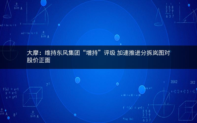 大摩：维持东风集团“增持”评级 加速推进分拆岚图对股价正面