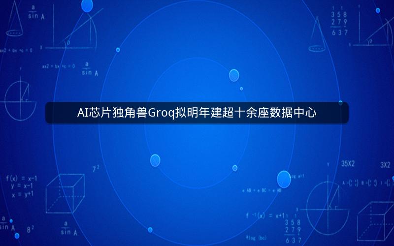AI芯片独角兽Groq拟明年建超十余座数据中心