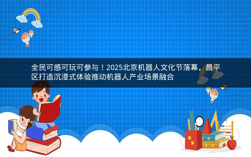 全民可感可玩可参与！2025北京机器人文化节落幕，昌平区打造沉浸式体验推动机器人产业场景融合