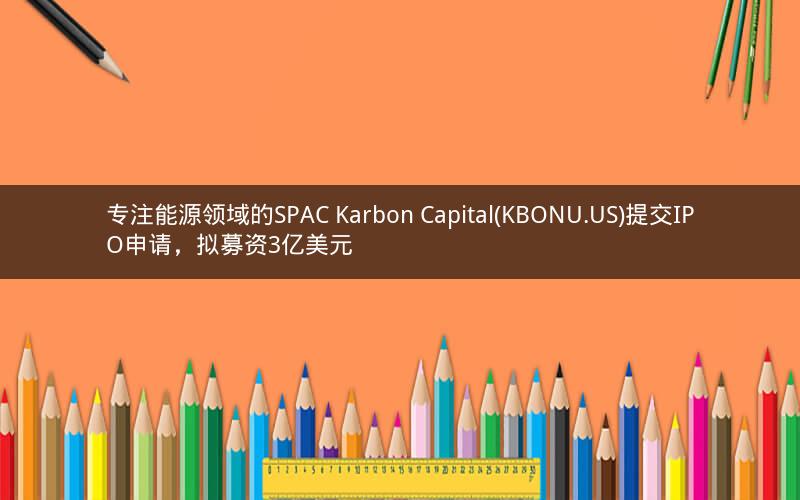 专注能源领域的SPAC Karbon Capital(KBONU.US)提交IPO申请，拟募资3亿美元