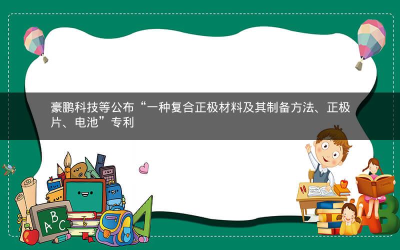 豪鹏科技等公布“一种复合正极材料及其制备方法、正极片、电池”专利 豪鹏科技等公布“一种复合正极材料及其制备方法、正极片、电池”专利