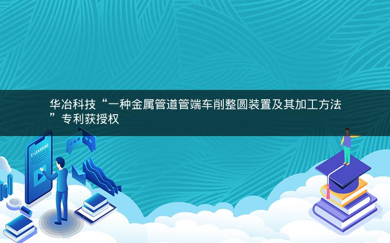 华冶科技“一种金属管道管端车削整圆装置及其加工方法”专利获授权