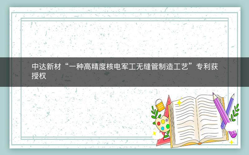中达新材“一种高精度核电军工无缝管制造工艺”专利获授权