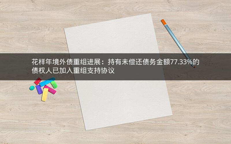花样年境外债重组进展：持有未偿还债务金额77.33%的债权人已加入重组支持协议