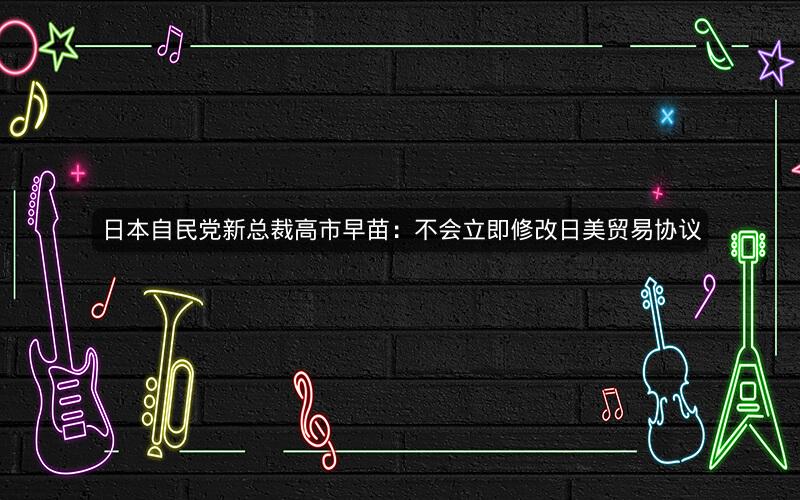 日本自民党新总裁高市早苗：不会立即修改日美贸易协议