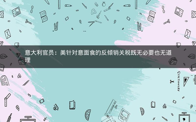 意大利官员:美针对意面食的反倾销关税既无必要也无道理 意大利官员:美针对意面食的反倾销关税既无必要也无道理