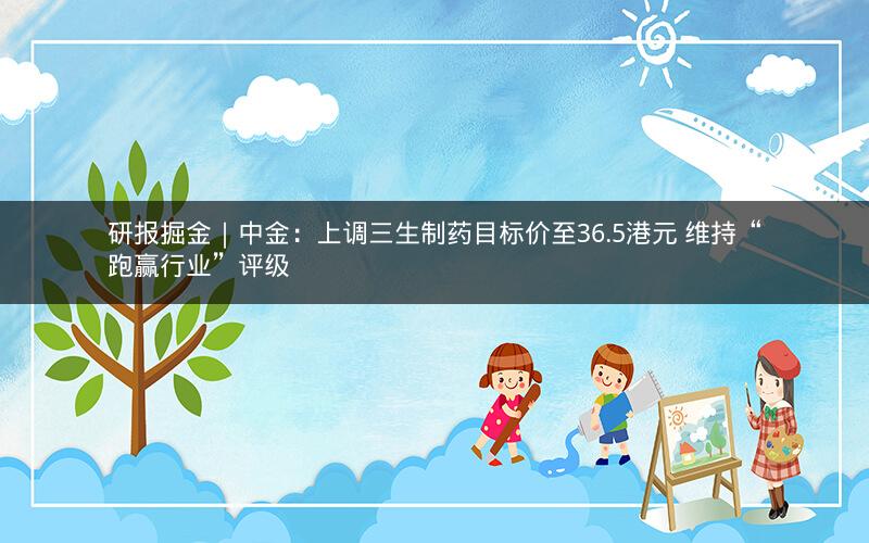 研报掘金｜中金：上调三生制药目标价至36.5港元 维持“跑赢行业”评级