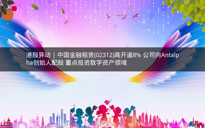 港股异动 | 中国金融租赁(02312)高开逾8% 公司向Antalpha创始人配股 重点投资数字资产领域