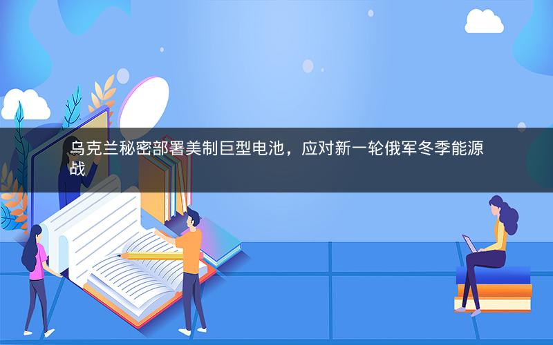 乌克兰秘密部署美制巨型电池，应对新一轮俄军冬季能源战