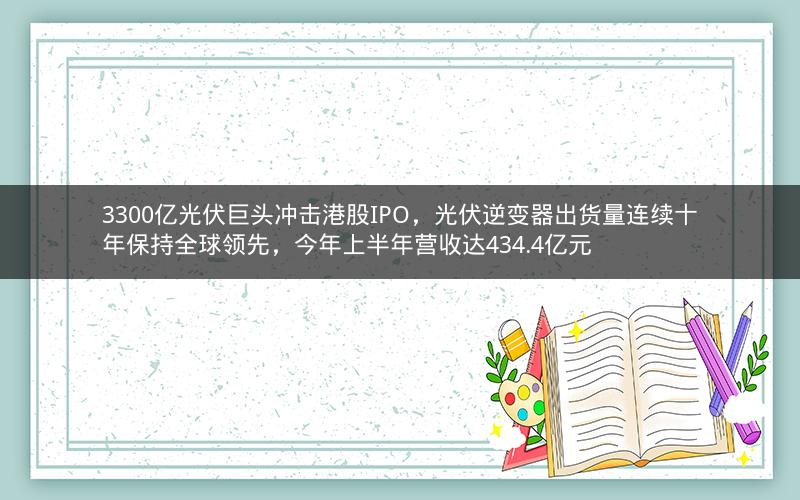 3300亿光伏巨头冲击港股IPO，光伏逆变器出货量连续十年保持全球领先，今年上半年营收达434.4亿元