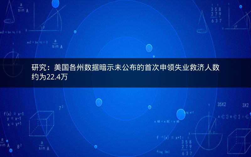 研究：美国各州数据暗示未公布的首次申领失业救济人数约为22.4万