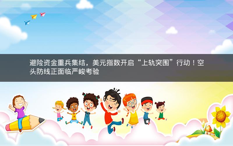 避险资金重兵集结，美元指数开启“上轨突围”行动！空头防线正面临严峻考验