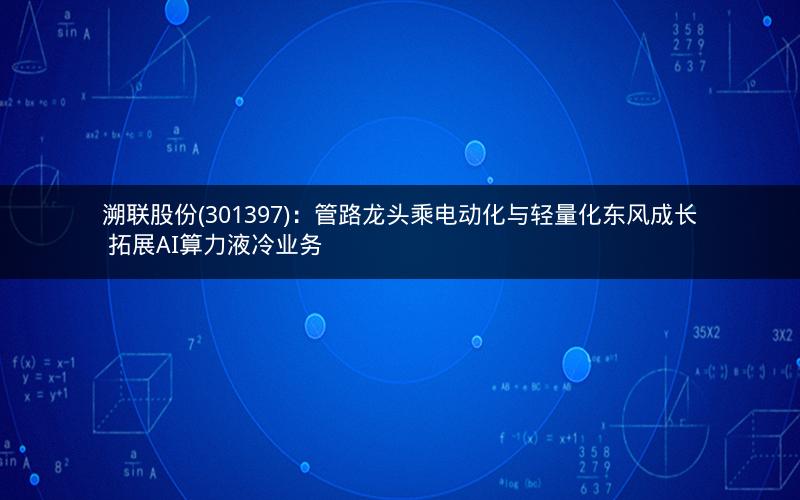 溯联股份(301397)：管路龙头乘电动化与轻量化东风成长 拓展AI算力液冷业务