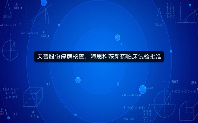 天普股份停牌核查，海思科获新药临床试验批准