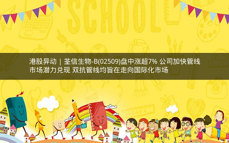 港股异动 | 荃信生物-B(02509)盘中涨超7% 公司加快管线市场潜力兑现 双抗管线均旨在走向国际化市场