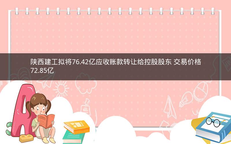 陕西建工拟将76.42亿应收账款转让给控股股东 交易价格72.85亿