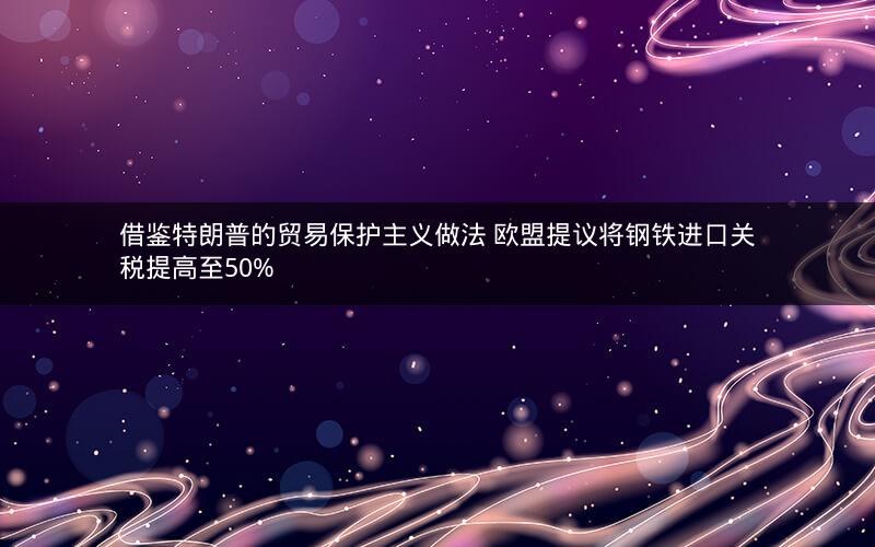借鉴特朗普的贸易保护主义做法 欧盟提议将钢铁进口关税提高至50%