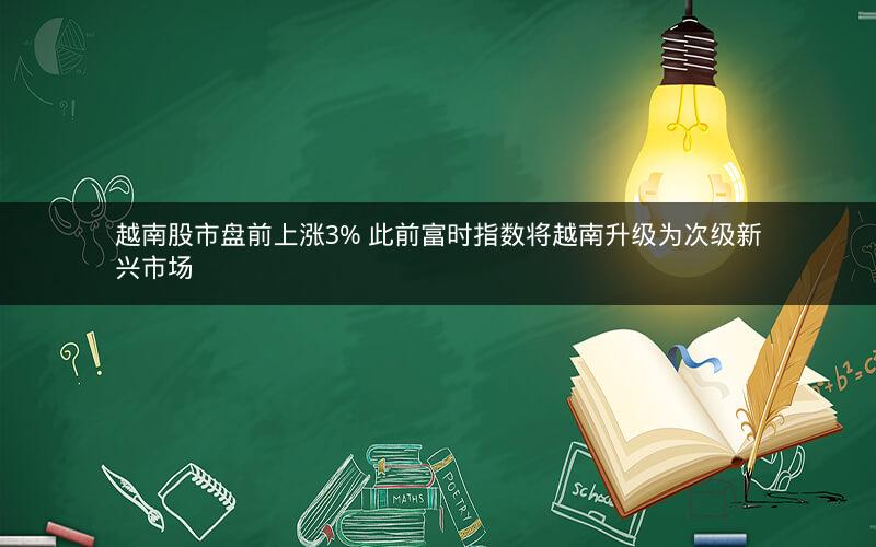 越南股市盘前上涨3% 此前富时指数将越南升级为次级新兴市场