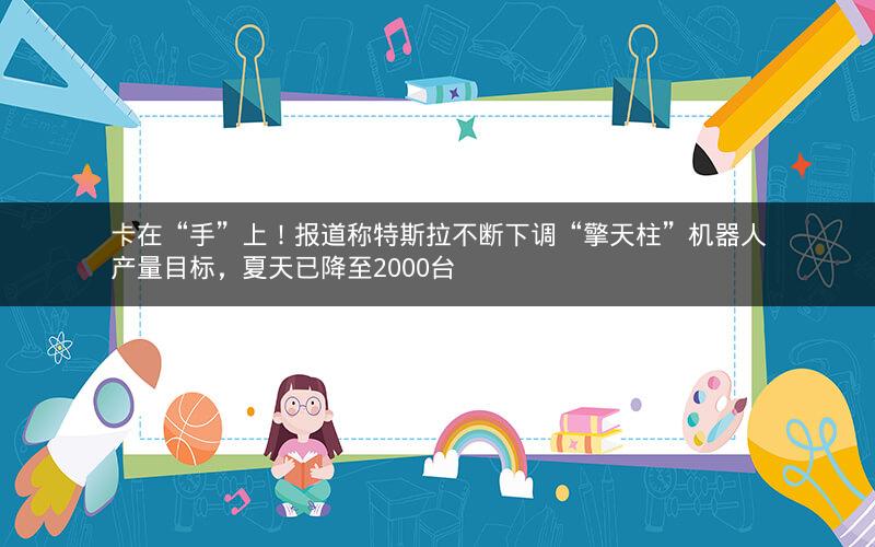 卡在“手”上！报道称特斯拉不断下调“擎天柱”机器人产量目标，夏天已降至2000台