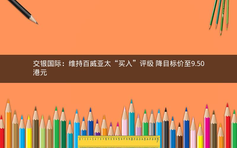 交银国际：维持百威亚太“买入”评级 降目标价至9.50港元